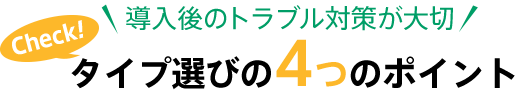 導入後のトラブル対策が大切 Check！ タイプ選びの4つのポイント